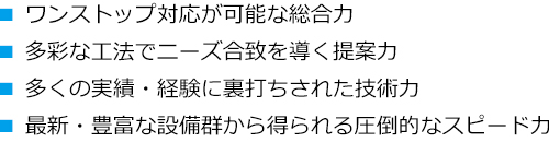 ワンストップ対応が可能な総合力、多彩な工法でニーズ合致を導く提案力、多くの実績・経験から裏打ちされた技術力、最新・豊富な設備群から得られる圧倒的なスピード力