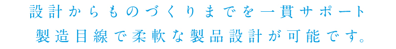 設計からものづくりまでを一貫サポート　製造目線で柔軟な製品設計が可能です