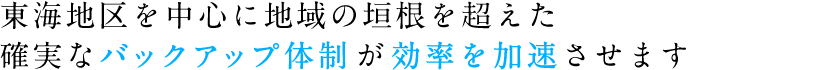 東海地区を中心に地域の垣根を超えた確実なバックアップ体制が効率を加速させます