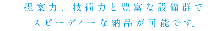 提案力、技術力と豊富な設備群でスピーディーな納品が可能です。