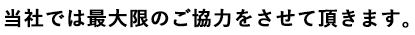 当社では最大限のご協力をさせて頂きます。