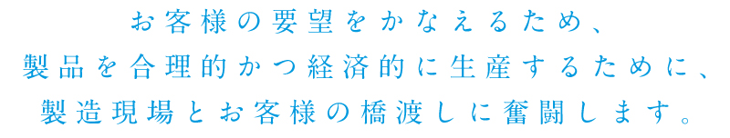 お客様の要望をかなえるため、製品を合理的かつ経済的に生産するために、製造現場とお客様の橋渡しに奮闘します。