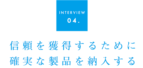 INTERVIEW 04.信頼を獲得するために確実な製品を納入する