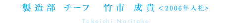 製造部(本社) 竹市成貴(製造部チーフ)　＜2006年入社＞