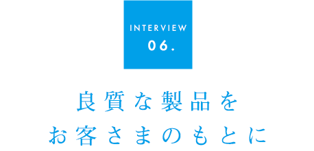 INTERVIEW 06.良質な製品をお客様のもとに