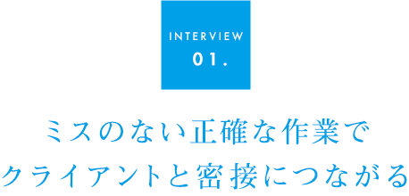 INTERVIEW 01.ミスのない正確な作業で クライアントと密接につながる