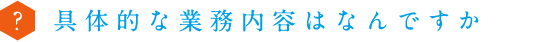 具体的な業務内容はなんですか