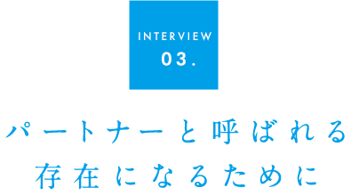 INTERVIEW 03パートナーと呼ばれる存在になるために